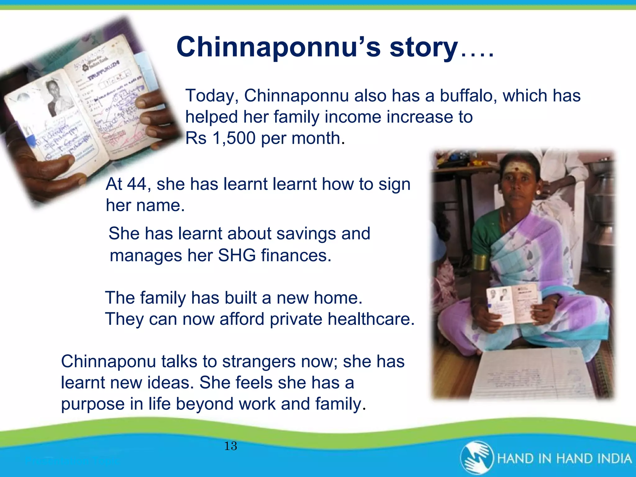 Chinnaponnu’s story….
Today, Chinnaponnu also has a buffalo, which has
helped her family income increase to
Rs 1,500 per month.
At 44, she has learnt learnt how to sign
her name.
She has learnt about savings and
manages her SHG finances.
The family has built a new home.
They can now afford private healthcare.
Chinnaponu talks to strangers now; she has
learnt new ideas. She feels she has a
purpose in life beyond work and family.
13
Presentation Topic

 