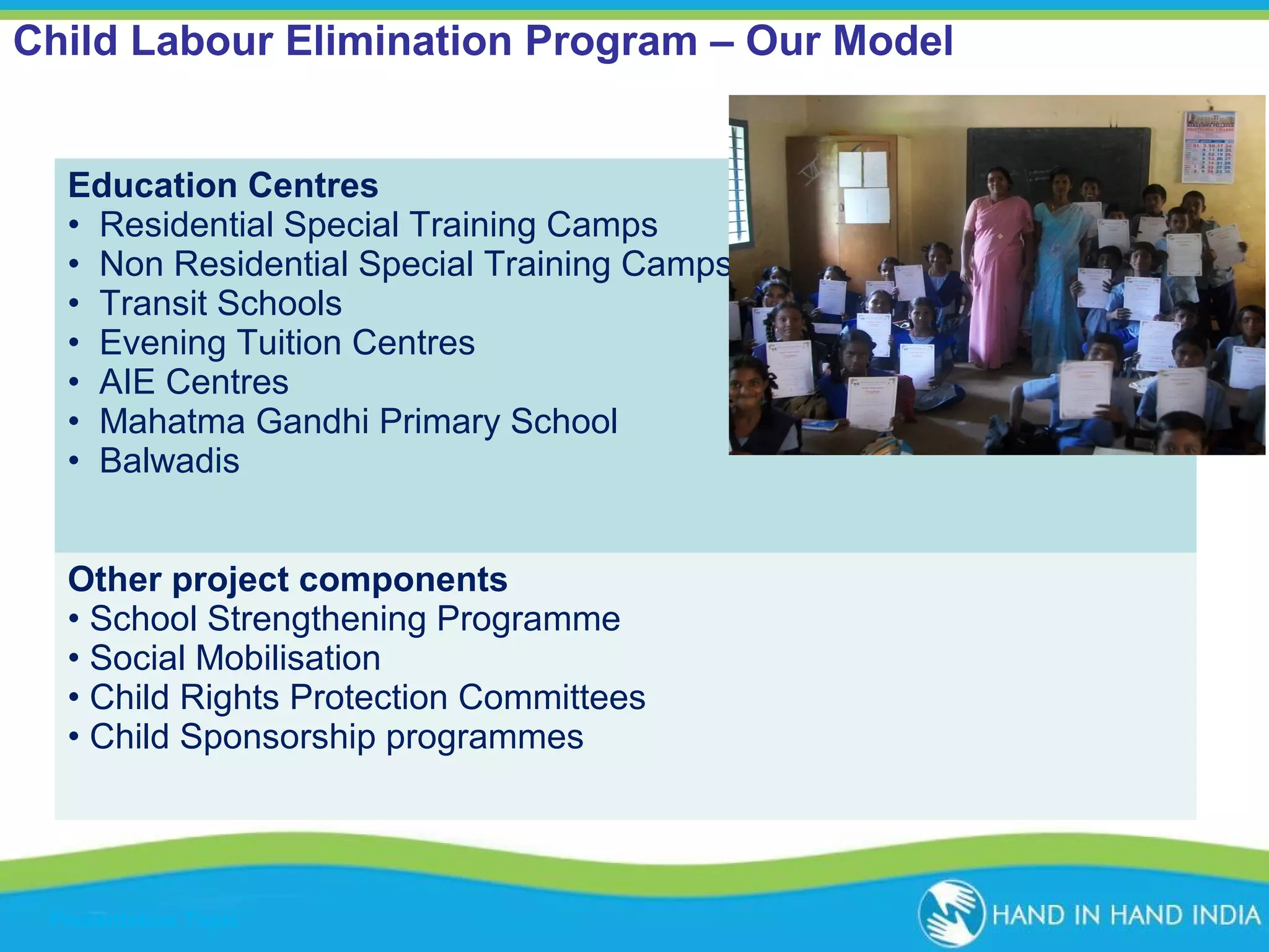Child Labour Elimination Program – Our Model
Education Centres
• Residential Special Training Camps
• Non Residential Special Training Camps
• Transit Schools
• Evening Tuition Centres
• AIE Centres
• Mahatma Gandhi Primary School
• Balwadis
Other project components
• School Strengthening Programme
• Social Mobilisation
• Child Rights Protection Committees
• Child Sponsorship programmes

Presentation Topic

 