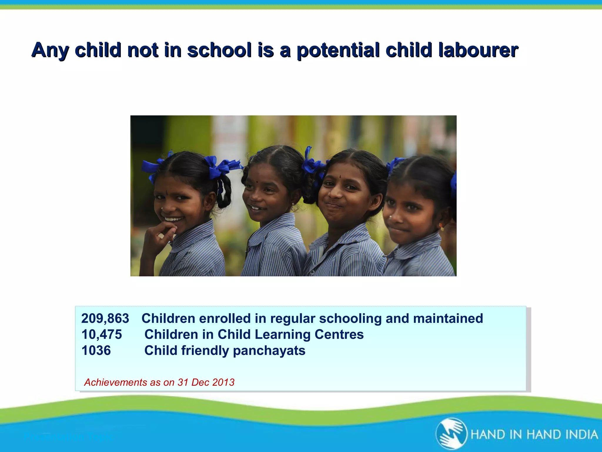 Any child not in school is a potential child labourer

209,863 Children enrolled in regular schooling and maintained
209,863 Children enrolled in regular schooling and maintained
10,475
10,475 Children in Child Learning Centres
Children in Child Learning Centres
1036
Child friendly panchayats
1036
Child friendly panchayats
Achievements as on 31 Dec 2013
Achievements as on 31 Dec 2013

Presentation Topic

 