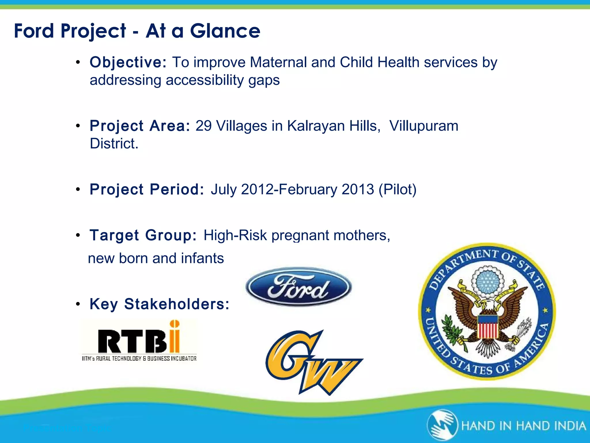 Ford Project - At a Glance
• Objective: To improve Maternal and Child Health services by
addressing accessibility gaps
• Project Area: 29 Villages in Kalrayan Hills, Villupuram
District.
• Project Period: July 2012-February 2013 (Pilot)
• Target Group: High-Risk pregnant mothers,
new born and infants
• Key Stakeholders:

Presentation Topic

 