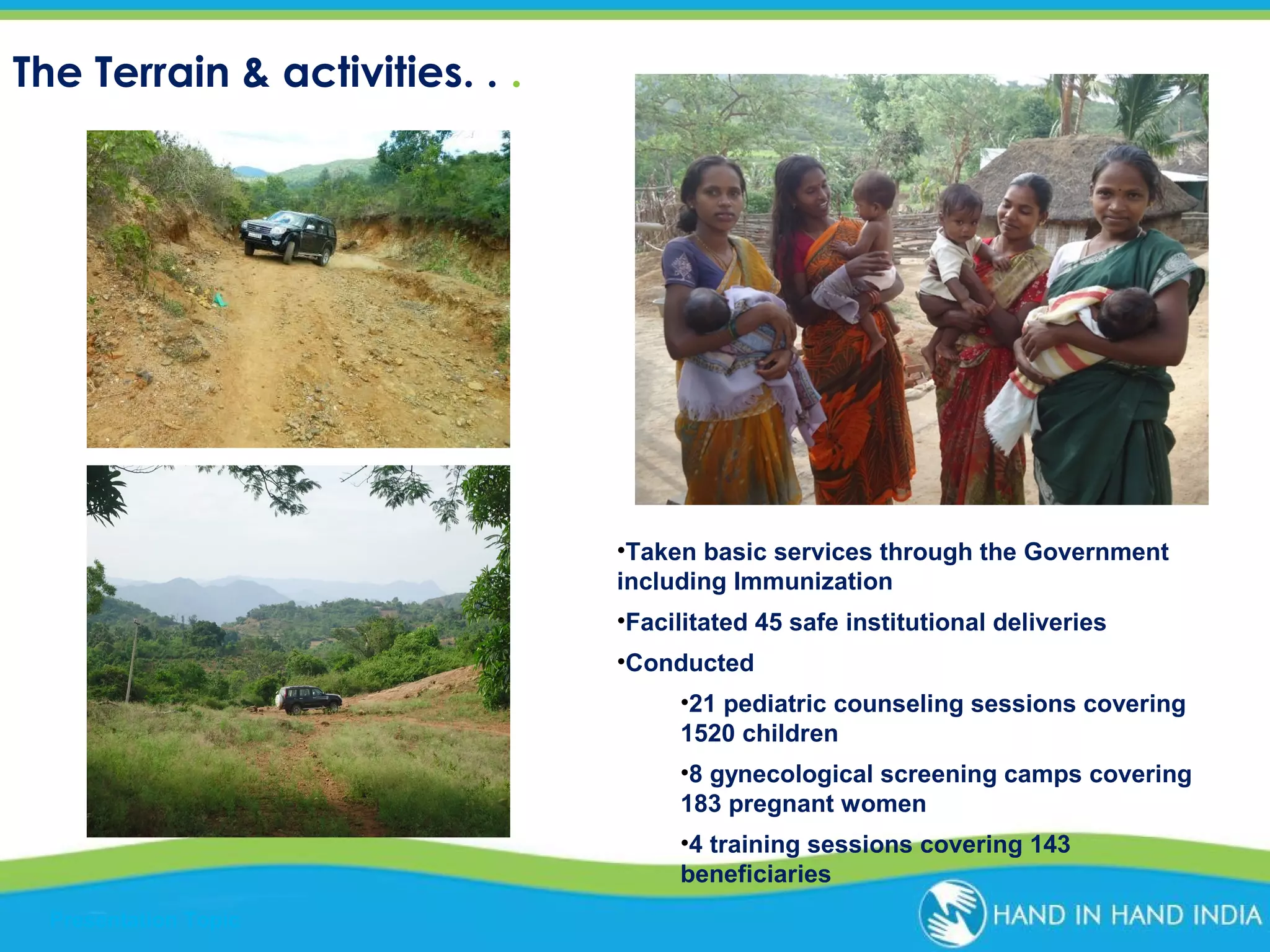 The Terrain & activities. . .

•Taken basic services through the Government
including Immunization
•Facilitated 45 safe institutional deliveries
•Conducted
•21 pediatric counseling sessions covering
1520 children
•8 gynecological screening camps covering
183 pregnant women
•4 training sessions covering 143
beneficiaries
Presentation Topic

 