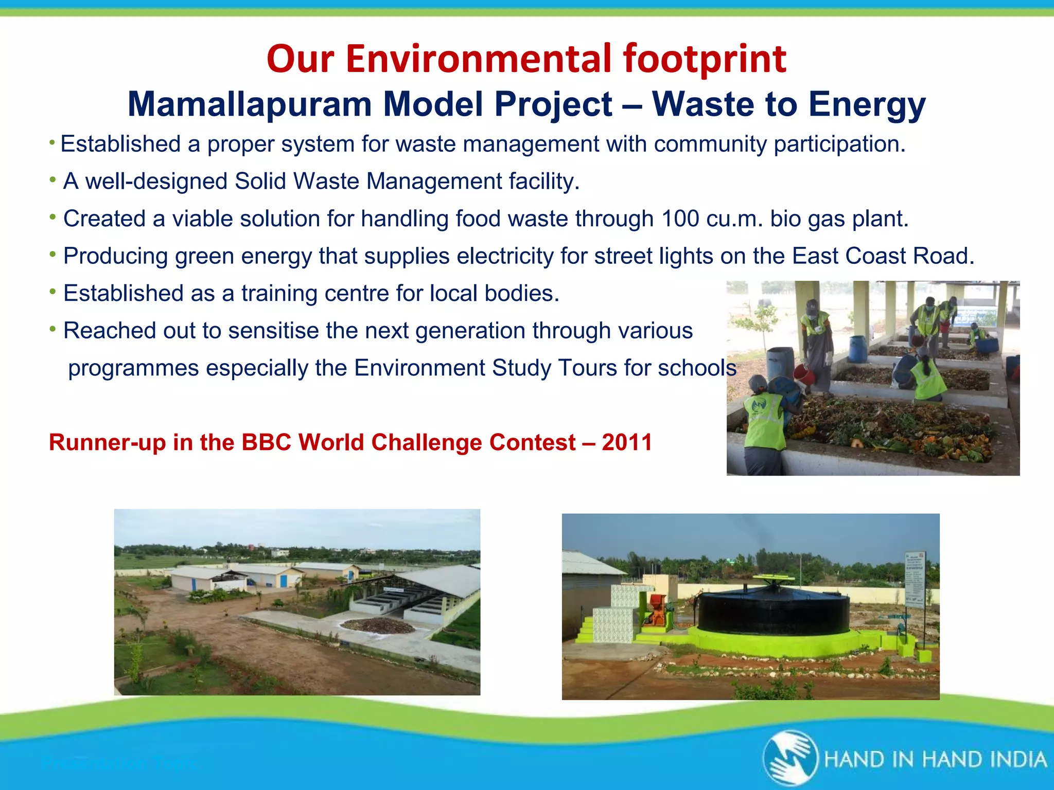 Our Environmental footprint
Mamallapuram Model Project – Waste to Energy
• Established a proper system for waste management with community participation.

• A well-designed Solid Waste Management facility.
• Created a viable solution for handling food waste through 100 cu.m. bio gas plant.
• Producing green energy that supplies electricity for street lights on the East Coast Road.
• Established as a training centre for local bodies.
• Reached out to sensitise the next generation through various
programmes especially the Environment Study Tours for schools
Runner-up in the BBC World Challenge Contest – 2011

Presentation Topic

 