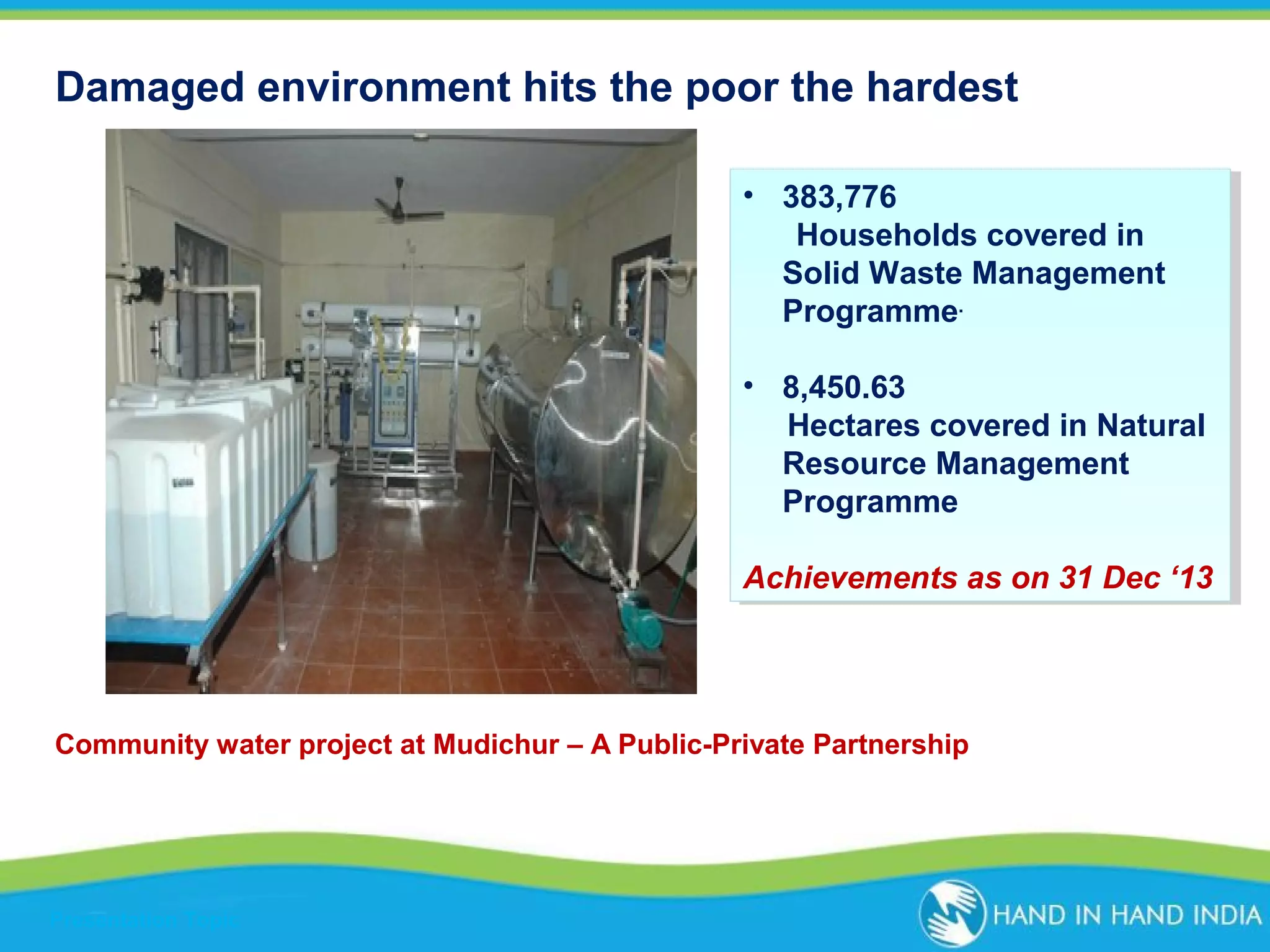 Damaged environment hits the poor the hardest
•• 383,776
383,776
Households covered in
Households covered in
Solid Waste Management
Solid Waste Management
Programme. .
Programme
•• 8,450.63
8,450.63
Hectares covered in Natural
Hectares covered in Natural
Resource Management
Resource Management
Programme
Programme
Achievements as on 31 Dec ‘13
Achievements as on 31 Dec ‘13

Community water project at Mudichur – A Public-Private Partnership

Presentation Topic

 