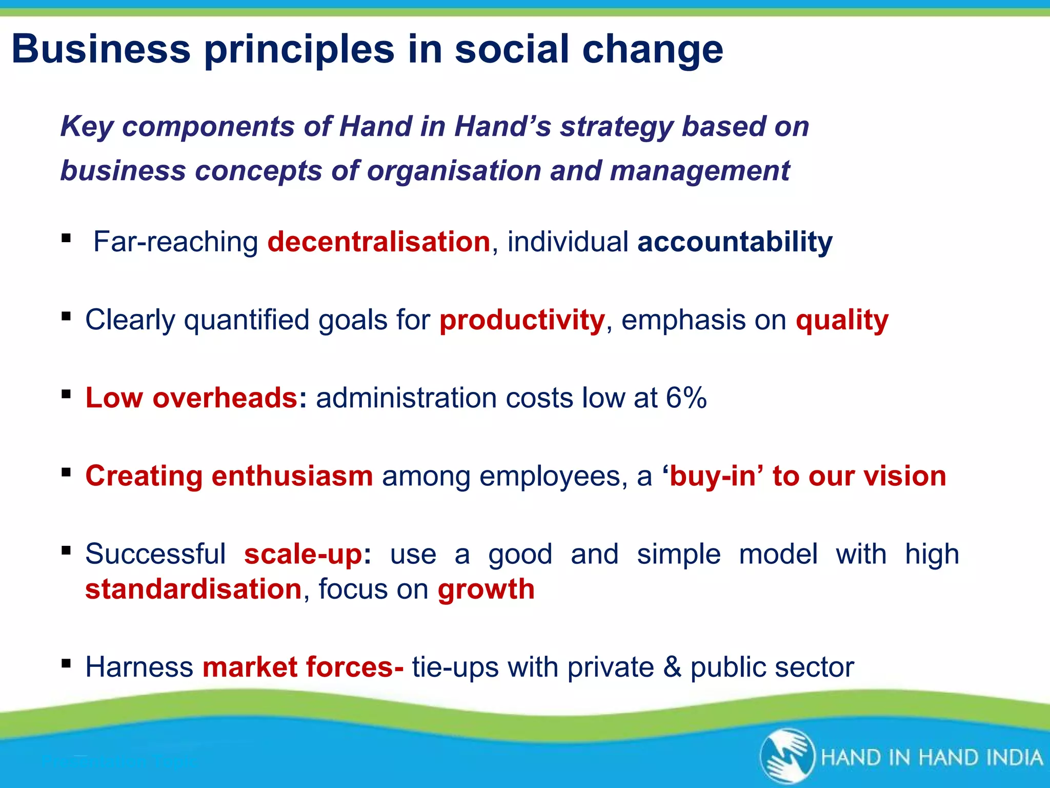 Business principles in social change
Key components of Hand in Hand’s strategy based on
business concepts of organisation and management
 Far-reaching decentralisation, individual accountability
 Clearly quantified goals for productivity, emphasis on quality
 Low overheads: administration costs low at 6%
 Creating enthusiasm among employees, a ‘buy-in’ to our vision
 Successful scale-up: use a good and simple model with high
standardisation, focus on growth
 Harness market forces- tie-ups with private & public sector
Presentation Topic

 