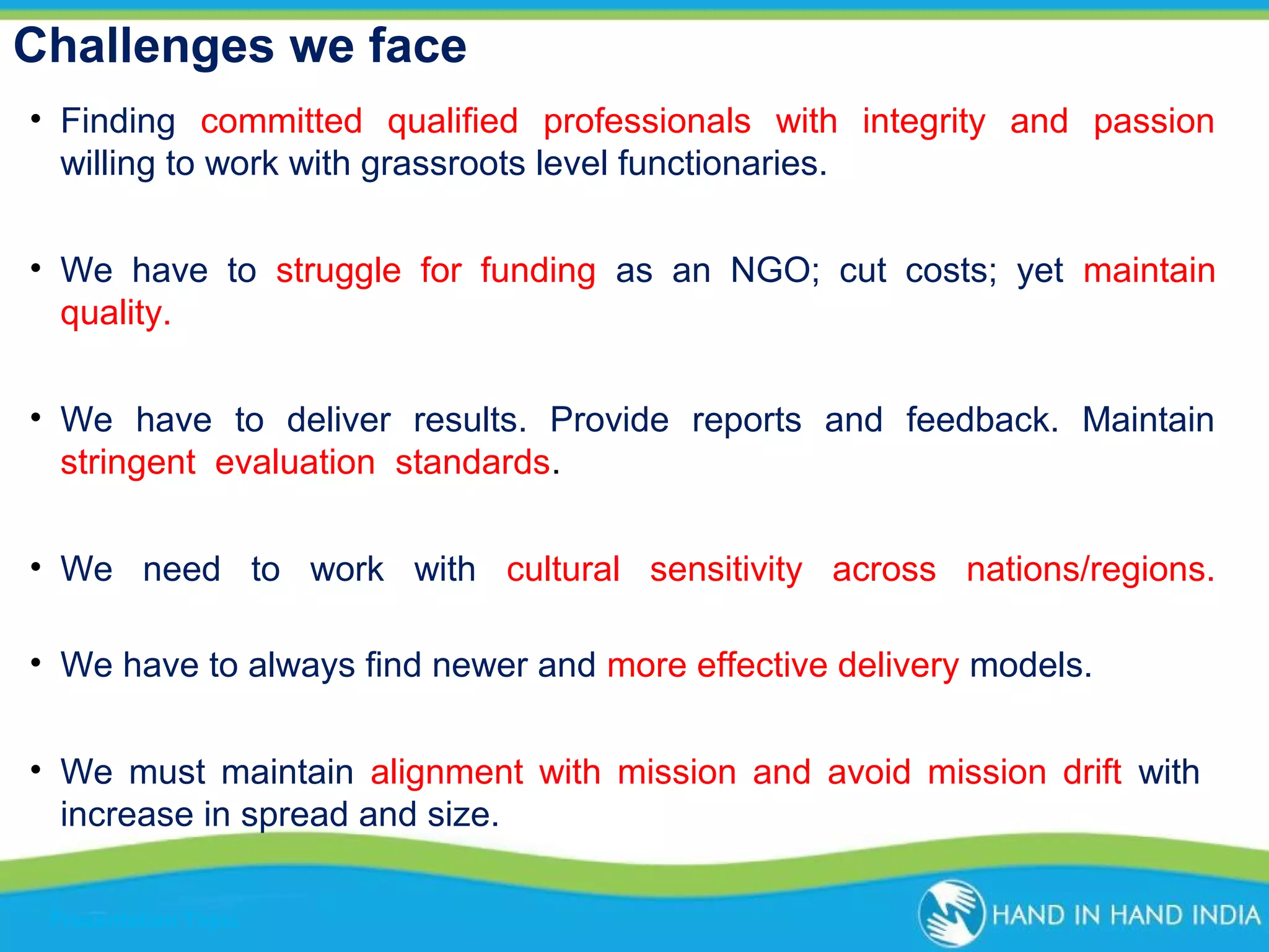 Challenges we face
• Finding committed qualified professionals with integrity and passion
willing to work with grassroots level functionaries.
• We have to struggle for funding as an NGO; cut costs; yet maintain
quality.
• We have to deliver results. Provide reports and feedback. Maintain
stringent evaluation standards.
• We need to work with cultural sensitivity across nations/regions.
• We have to always find newer and more effective delivery models.
• We must maintain alignment with mission and avoid mission drift with
increase in spread and size.
Presentation Topic

 