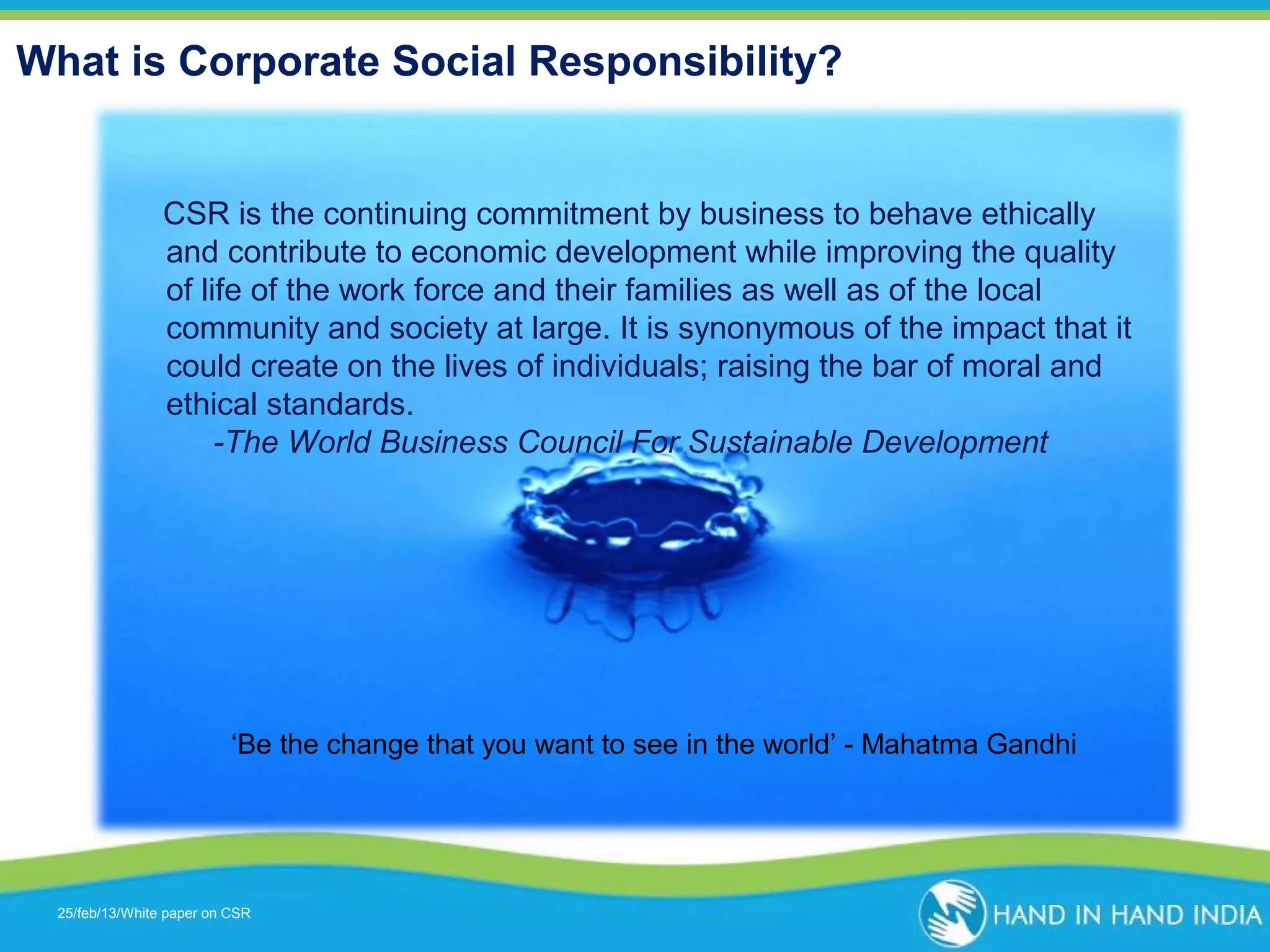 What is Corporate Social Responsibility?

CSR is the continuing commitment by business to behave ethically
and contribute to economic development while improving the quality
of life of the work force and their families as well as of the local
community and society at large. It is synonymous of the impact that it
could create on the lives of individuals; raising the bar of moral and
ethical standards.
-The World Business Council For Sustainable Development

‘Be the change that you want to see in the world’ - Mahatma Gandhi

25/feb/13/White paper on CSR
Presentation Topic

 