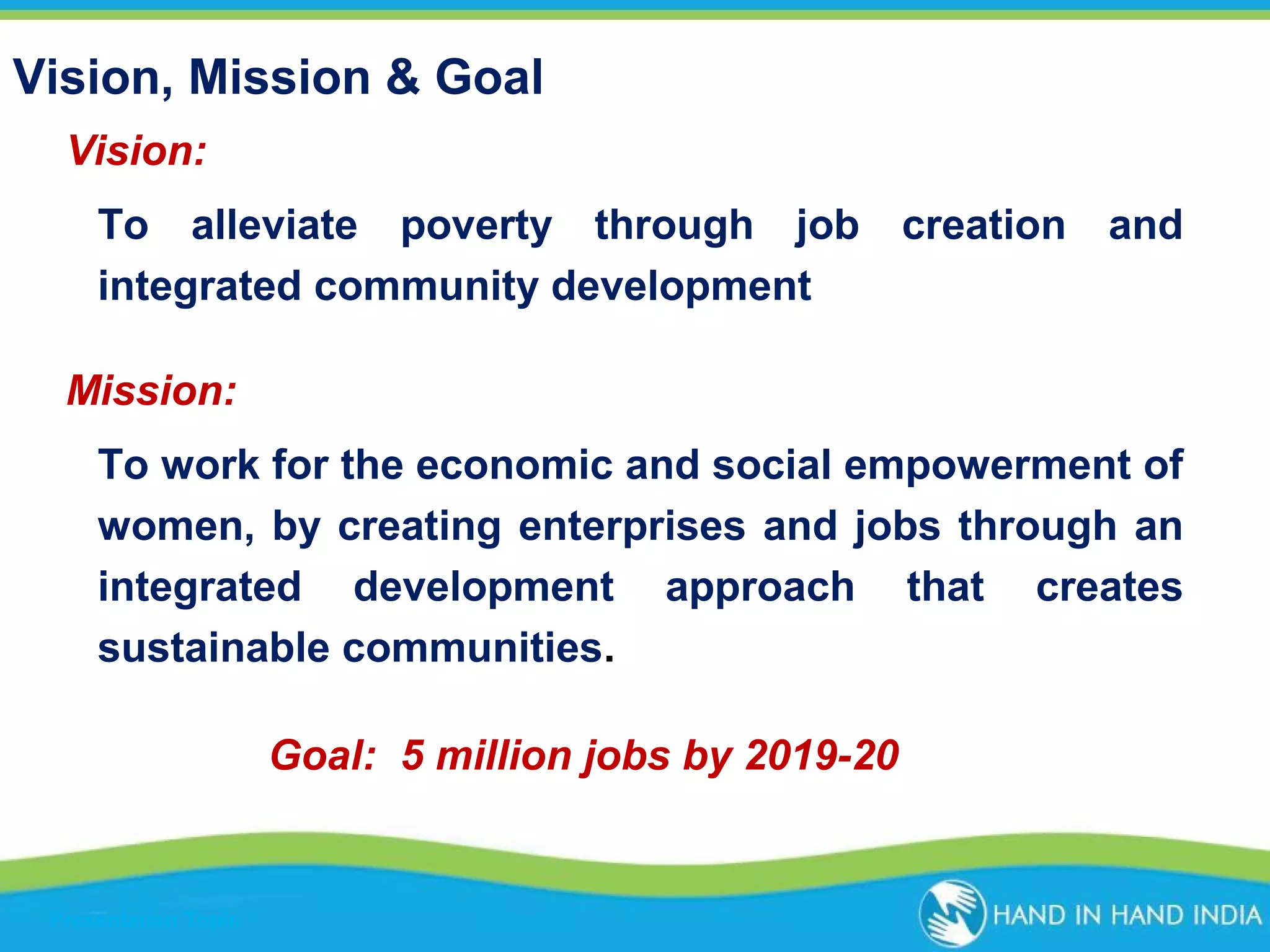Vision, Mission & Goal
Vision:
To alleviate poverty through job creation and
integrated community development
Mission:
To work for the economic and social empowerment of
women, by creating enterprises and jobs through an
integrated development approach that creates
sustainable communities.
Goal: 5 million jobs by 2019-20

Presentation Topic

 