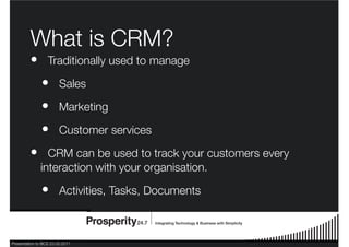 Presentation to BCS 23.03.2011
What is CRM?
Traditionally used to manage
Sales
Marketing
Customer services
CRM can be used to track your customers every
interaction with your organisation.
Activities, Tasks, Documents
•
•
•
•
•
•
 