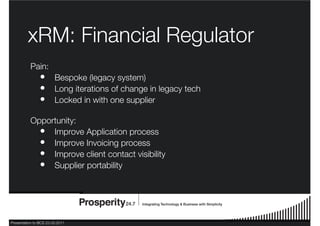 Presentation to BCS 23.03.2011
xRM: Financial Regulator
Pain:
Bespoke (legacy system)
Long iterations of change in legacy tech
Locked in with one supplier
Opportunity:
Improve Application process
Improve Invoicing process
Improve client contact visibility
Supplier portability
•
•
•
•
•
•
•
 