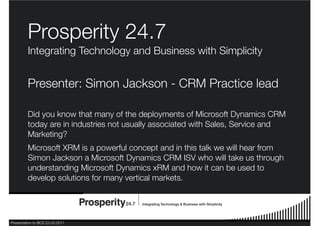 Presentation to BCS 23.03.2011
Prosperity 24.7
Integrating Technology and Business with Simplicity
Presenter: Simon Jackson - CRM Practice lead
Did you know that many of the deployments of Microsoft Dynamics CRM
today are in industries not usually associated with Sales, Service and
Marketing?
Microsoft XRM is a powerful concept and in this talk we will hear from
Simon Jackson a Microsoft Dynamics CRM ISV who will take us through
understanding Microsoft Dynamics xRM and how it can be used to
develop solutions for many vertical markets.
 