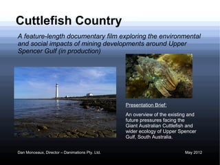 Cuttlefish Country
A feature-length documentary film exploring the environmental
and social impacts of mining developments around Upper
Spencer Gulf (in production)




                                                 Presentation Brief:
                                                 An overview of the existing and
                                                 future pressures facing the
                                                 Giant Australian Cuttlefish and
                                                 wider ecology of Upper Spencer
                                                 Gulf, South Australia.


Dan Monceaux, Director – Danimations Pty. Ltd.                             May 2012
 