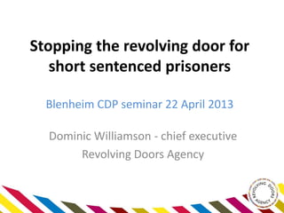 Stopping the revolving door for
short sentenced prisoners
Blenheim CDP seminar 22 April 2013
Dominic Williamson - chief executive
Revolving Doors Agency
 