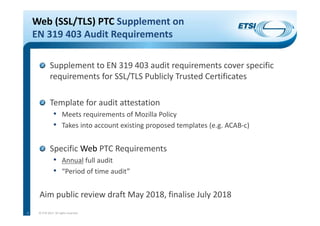 Web (SSL/TLS) PTC Supplement on 
EN 319 403 Audit Requirements
Supplement to EN 319 403 audit requirements cover specific 
requirements for SSL/TLS Publicly Trusted Certificates
Template for audit attestation
• Meets requirements of Mozilla Policy
• Takes into account existing proposed templates (e.g. ACAB‐c)
Specific Web PTC Requirements
• Annual full audit
• “Period of time audit”
Aim public review draft May 2018, finalise July 2018
© ETSI 2017. All rights reserved6
 