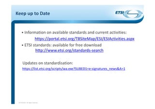 Keep up to Date
• Information on available standards and current activities:
https://portal.etsi.org/TBSiteMap/ESI/ESIActivities.aspx
• ETSI standards: available for free download
http://www.etsi.org/standards‐search
Updates on standardisation:
https://list.etsi.org/scripts/wa.exe?SUBED1=e‐signatures_news&A=1
© ETSI 2017. All rights reserved
 