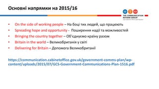 Основні напрямки на 2015/16
• On the side of working people – На боці тих людей, що працюють
• Spreading hope and opportunity - Поширення надії та можливостей
• Bringing the country together – Об’єднуємо країну разом
• Britain in the world – Великобританія у світі
• Delivering for Britain – Допомога Великобританії
https://communication.cabinetoffice.gov.uk/government-comms-plan/wp-
content/uploads/2015/07/GCS-Government-Communications-Plan-1516.pdf
 
