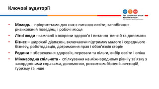 Ключові аудиторії
• Молодь - пріоритетами для них є питання освіти, запобігання
ризикованій поведінці і робочі місця
• Літні люди - кампанії з охорони здоров'я і питання пенсій та допомоги
• Бізнес – широкий діапазон, включаючи підтримку малого і середнього
бізнесу, роботодавців, дотримання прав і обов’язків сторін
• Родини – збереження здоров'я, переваги та пільги, вибір освіти і опіка
• Міжнародна спільнота - спілкування на міжнародному рівні у зв'язку з
закордонними справами, допомогою, розвитком бізнес-інвестицій,
туризму та інше
 
