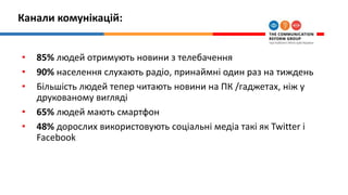 Канали комунікацій:
• 85% людей отримують новини з телебачення
• 90% населення слухають радіо, принаймні один раз на тиждень
• Більшість людей тепер читають новини на ПК /гаджетах, ніж у
друкованому вигляді
• 65% людей мають смартфон
• 48% дорослих використовують соціальні медіа такі як Twitter і
Facebook
 