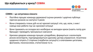 Що відбувається у кризу? COBRA
COBRA – це ситуативна кімната
• Постійно працює команда державної оцінки ризиків і щорічно публікує
прогноз ризиків на наступні 5 років
• Вони створюють плани дій на всі кризові ситуації: хто, що, коли, з ким і
навіщо має робити під час кризової ситуації
• Вони тримають на складах все необхідне на випадок кризи (навіть папір для
брошур) і проводять тренувальні навчання
• Кризова урядова команда працює цілодобово, формується з волонтерів
різних міністерств, підпорядковується єдиному центру управління. Аналітики
щоденно готують 2 сторінки («відбиток ситуації») з ключовими цитатами,
фактажем, посиланнями, статистикою та ін.
 