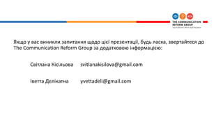 Якщо у вас виникли запитання щодо цієї презентації, будь ласка, звертайтеся до
The Communication Reform Group за додатковою інформацією:
Світлана Кісільова svitlanakisilova@gmail.com
Іветта Делікатна yvettadeli@gmail.com
 