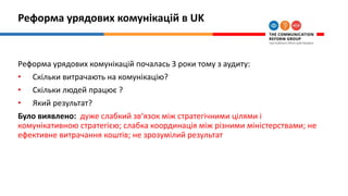 Реформа урядових комунікацій в UK
Реформа урядових комунікацій почалась 3 роки тому з аудиту:
• Скільки витрачають на комунікацію?
• Скільки людей працює ?
• Який результат?
Було виявлено: дуже слабкий зв‘язок між стратегічними цілями і
комунікативною стратегією; слабка координація між різними міністерствами; не
ефективне витрачання коштів; не зрозумілий результат
 