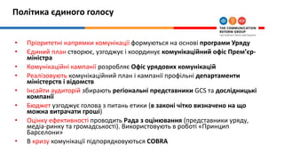 Політика єдиного голосу
• Пріоритетні напрямки комунікації формуються на основі програми Уряду
• Єдиний план створює, узгоджує і координує комунікаційний офіс Прем’єр-
міністра
• Комунікаційні кампанії розробляє Офіс урядових комунікацій
• Реалізовують комунікаційний план і кампанії профільні департаменти
міністерств і відомств
• Інсайти аудиторій збирають регіональні представники GCS та дослідницькі
компанії
• Бюджет узгоджує голова з питань етики (в законі чітко визначено на що
можна витрачати гроші)
• Оцінку ефективності проводить Рада з оцінювання (представники уряду,
медіа-ринку та громадськості). Використовують в роботі «Принцип
Барселони»
• В кризу комунікації підпорядковуються COBRA
 