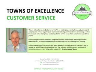 TOWNS OF EXCELLENCE CUSTOMER SERVICE “Towns of Excellence...in Customer Service” is an exciting opportunity for every business and every town in Ireland to participate in an initiative that puts the customer centre stage.  Ireland Inc needs to put a strong focus back on customer service as excellent customer service drives profits.   Participating businesses and towns will gain substantial benefits from the recognition and rewards aspect of this initiative which will be a valuable tool in marketing their offering. Indeed as a campaign that encourages team work and camaraderie within towns it is also a wonderful spirit-lifting and motivational tool that is bound to add to a more positive and successful economy.  I am delighted to support it.”  Senator Feargal Quinn Brenda Farrell MD  T: 087 6837922 Cyril Dunworth Project Co-ordinator   T: 087 2056714                                                 W:  www.townsofexcellence.com E:    info@townsofexcellence.com COPYRIGHT TOWNS OF EXCELLENCE LTD 2011 