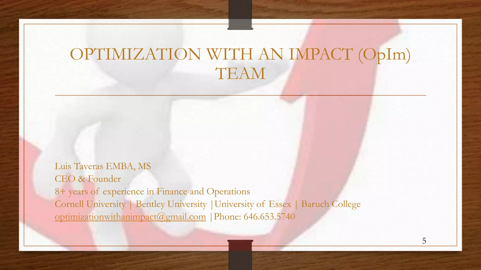 OPTIMIZATION WITH AN IMPACT (OpIm)
TEAM
Luis Taveras EMBA, MS
CEO & Founder
8+ years of experience in Finance and Operations
Cornell University | Bentley University |University of Essex | Baruch College
optimizationwithanimpact@gmail.com |Phone: 646.653.5740
5
 