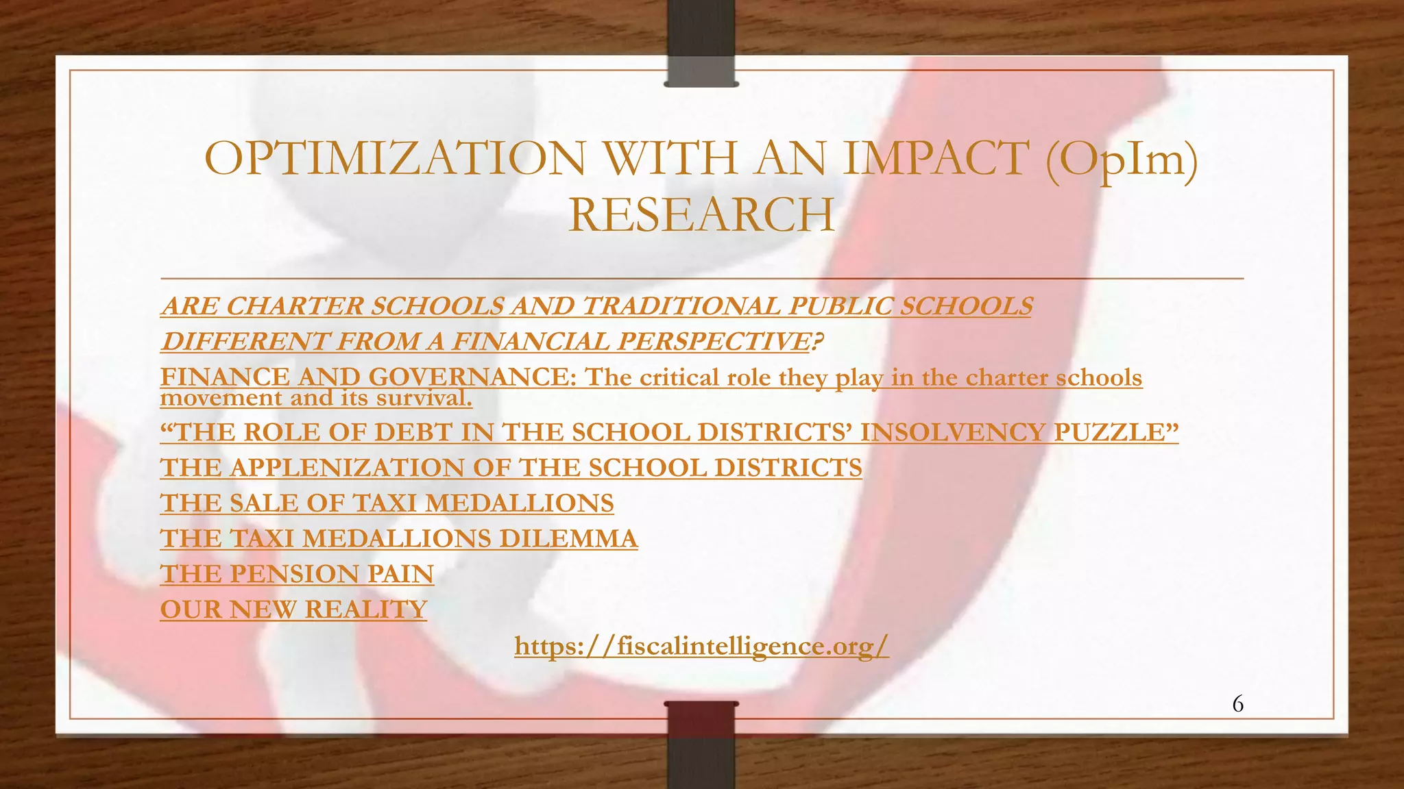 OPTIMIZATION WITH AN IMPACT (OpIm)
RESEARCH
ARE CHARTER SCHOOLS AND TRADITIONAL PUBLIC SCHOOLS
DIFFERENT FROM A FINANCIAL PERSPECTIVE?
FINANCE AND GOVERNANCE: The critical role they play in the charter schools
movement and its survival.
“THE ROLE OF DEBT IN THE SCHOOL DISTRICTS’ INSOLVENCY PUZZLE”
THE APPLENIZATION OF THE SCHOOL DISTRICTS
THE SALE OF TAXI MEDALLIONS
THE TAXI MEDALLIONS DILEMMA
THE PENSION PAIN
OUR NEW REALITY
https://fiscalintelligence.org/
6
 