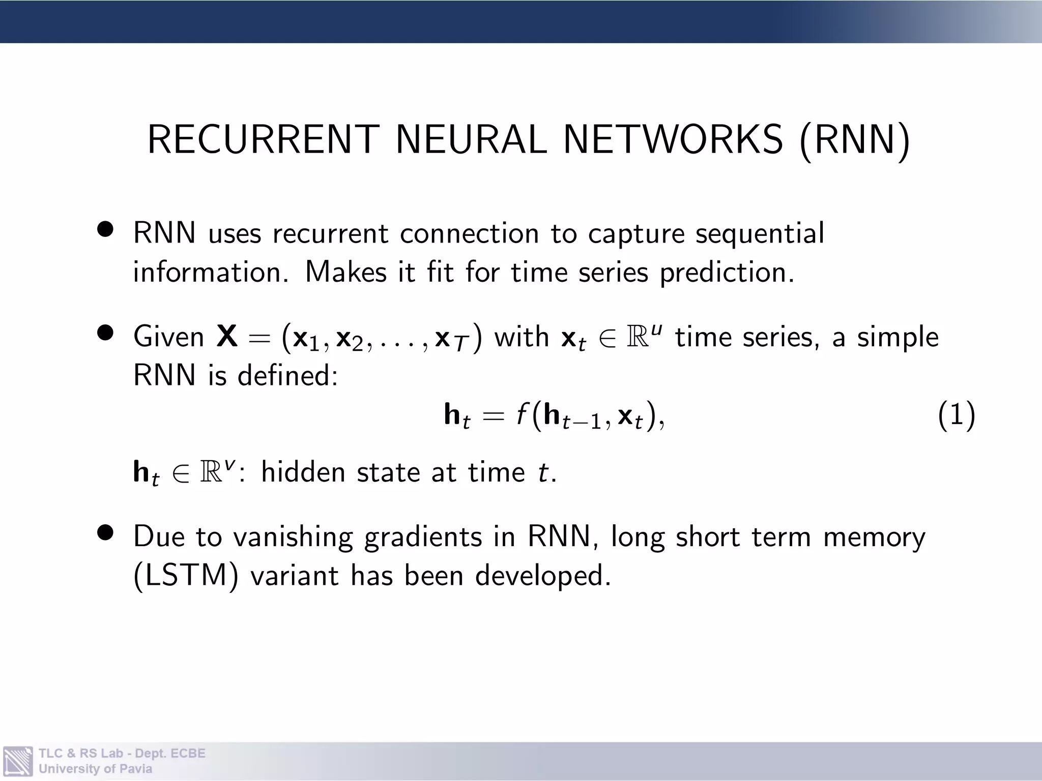 • RNN uses recurrent connection to capture sequential
information. Makes it fit for time series prediction.
• Given X = (x1, x2, . . . , xT ) with xt ∈ Ru time series, a simple
RNN is defined:
ht = f (ht−1, xt), (1)
ht ∈ Rv : hidden state at time t.
• Due to vanishing gradients in RNN, long short term memory
(LSTM) variant has been developed.
RECURRENT NEURAL NETWORKS (RNN)
 
