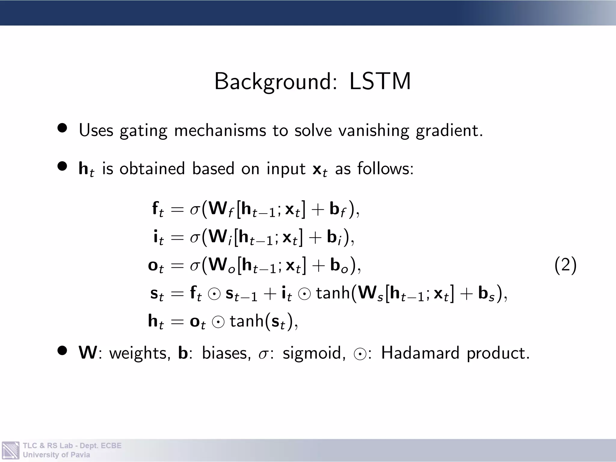 • Uses gating mechanisms to solve vanishing gradient.
• ht is obtained based on input xt as follows:
ft = σ(Wf [ht−1; xt] + bf ),
it = σ(Wi [ht−1; xt] + bi ),
ot = σ(Wo[ht−1; xt] + bo),
st = ft  
