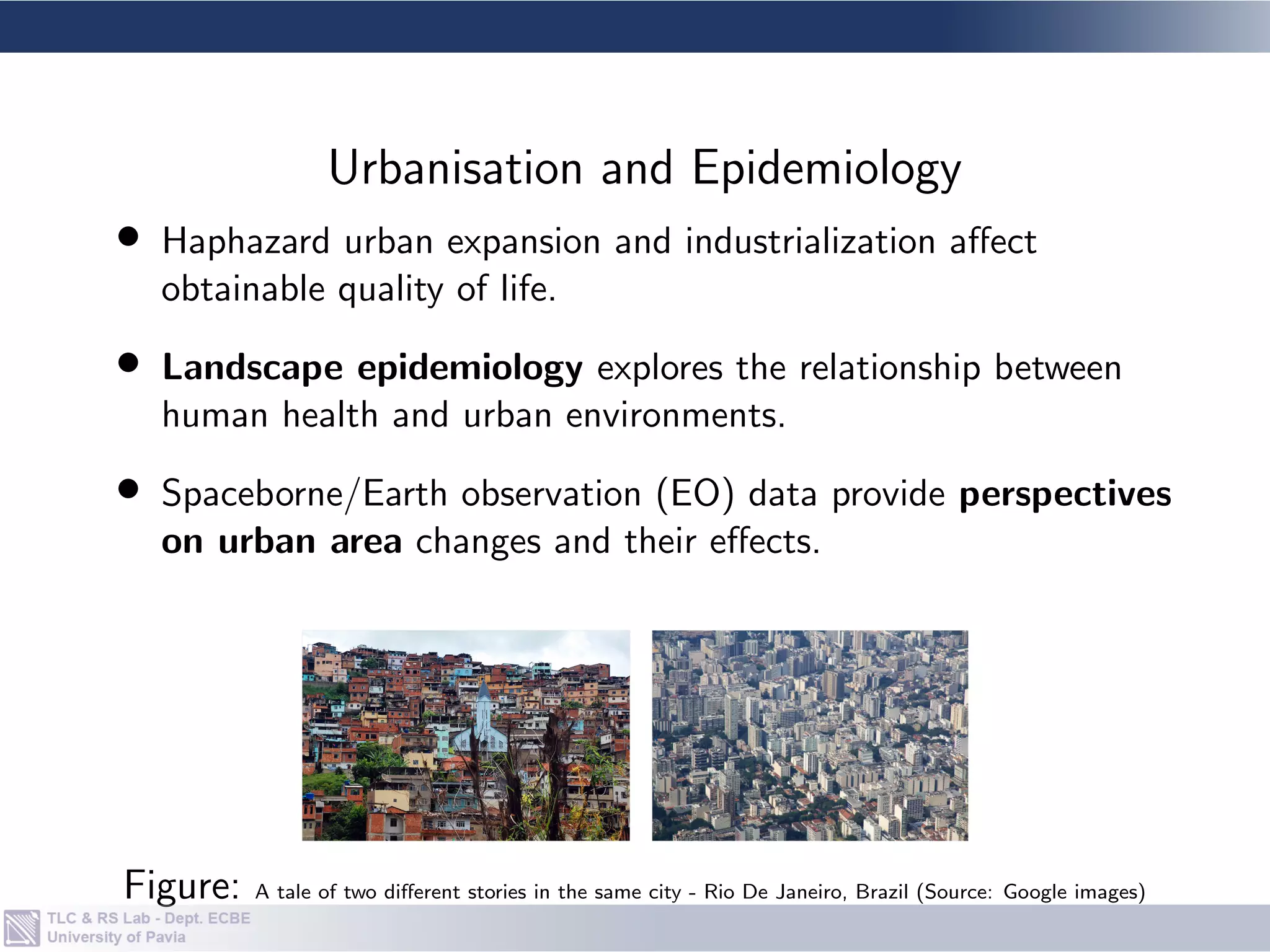 • Haphazard urban expansion and industrialization affect
obtainable quality of life.
• Landscape epidemiology explores the relationship between
human health and urban environments.
• Spaceborne/Earth observation (EO) data provide perspectives
on urban area changes and their effects.
Figure: A tale of two different stories in the same city - Rio De Janeiro, Brazil (Source: Google images)
Urbanisation and Epidemiology
 