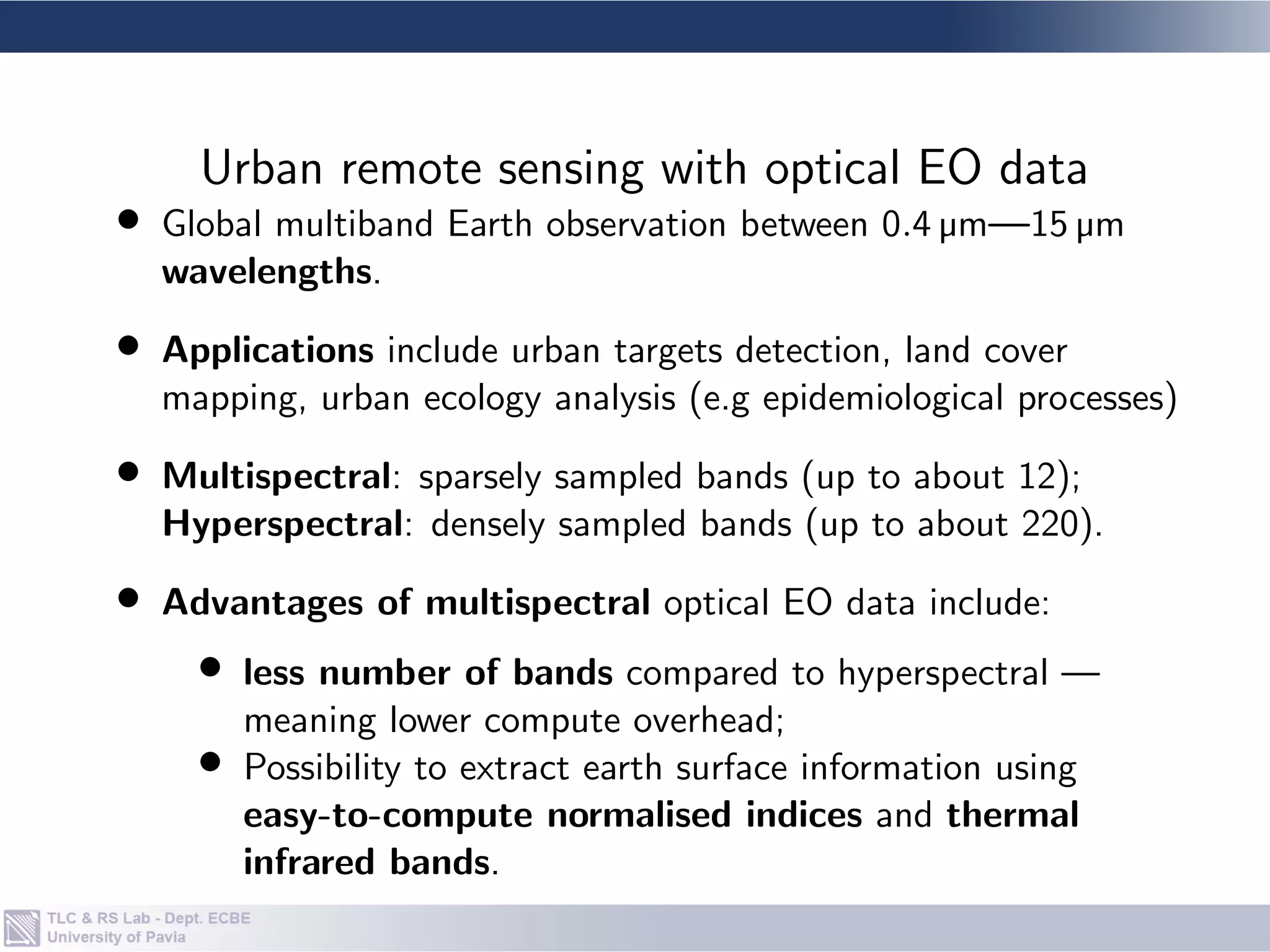 • Global multiband Earth observation between 0.4 µm—15 µm
wavelengths.
• Applications include urban targets detection, land cover
mapping, urban ecology analysis (e.g epidemiological processes)
• Multispectral: sparsely sampled bands (up to about 12);
Hyperspectral: densely sampled bands (up to about 220).
• Advantages of multispectral optical EO data include:
• less number of bands compared to hyperspectral —
meaning lower compute overhead;
• Possibility to extract earth surface information using
easy-to-compute normalised indices and thermal
infrared bands.
Urban remote sensing with optical EO data
 