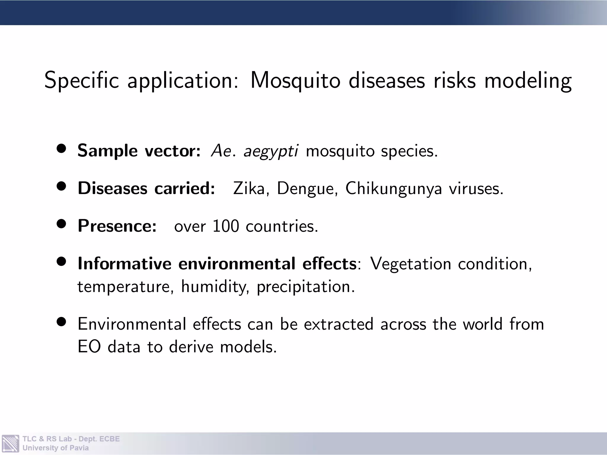 • Sample vector: Ae. aegypti mosquito species.
• Diseases carried: Zika, Dengue, Chikungunya viruses.
• Presence: over 100 countries.
• Informative environmental effects: Vegetation condition,
temperature, humidity, precipitation.
• Environmental effects can be extracted across the world from
EO data to derive models.
Specific application: Mosquito diseases risks modeling
 