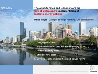 Planning for Future
SESSION 4                       Growth
                                 The opportunities and lessons from the
BUILDING ENERGY                  City of Melbourne’s implementation of
                                 building energy policies

                                 David Mayes Manager Strategic Planning, City of Melbourne




                                 1. Geographic Context
                                 2. Municipal Policy - Zero Net Emissions By 2020
                                 3. Retrofit existing stock
                                 4. Efficient new stock
 To the IBM forum Shenyang Forum 8 March
                                 5. Develop local combined heat and power (CHP)




                                                 City Scale Climate Action Planning in East and South-East Asia
 