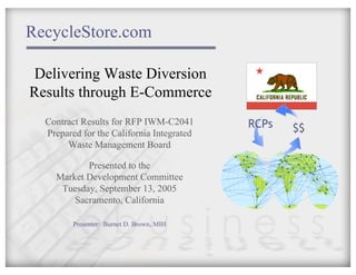 RecycleStore.com

Delivering Waste Diversion
Results through E-Commerce
  Contract Results for RFP IWM-C2041       RCPs
  Prepared for the California Integrated          $$
       Waste Management Board

           Presented to the
    Market Development Committee
     Tuesday, September 13, 2005
        Sacramento, California

         Presenter: Burnet D. Brown, MIH
 