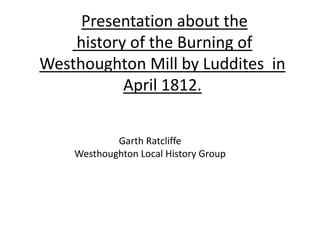 Presentation about the
history of the Burning of
Westhoughton Mill by Luddites in
April 1812.
Garth Ratcliffe
Westhoughton Local History Group
 