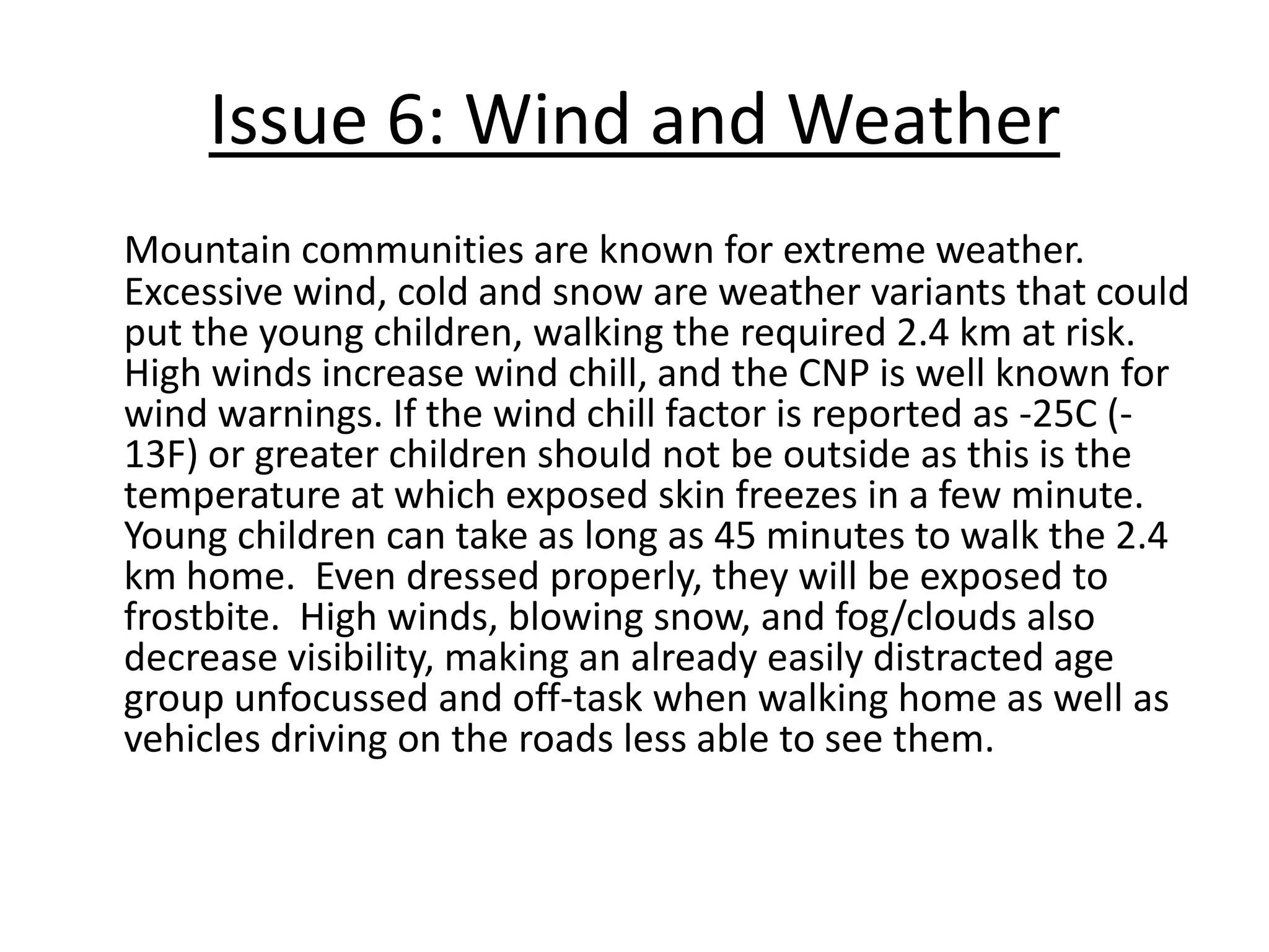 Issue 3: Dangerous AnimalsThe Crowsnest Pass contains many major animal migration routes between mountain ranges, as documented by both Sustainable Resources Development and the Municipality of the Crowsnest Pass.  On a daily basis, children may encounter animals such as bears, coyotes, cougars (especially before dawn and after dusk when children are walking in the winter), moose, elk, skunks, raccoons, and deer.  All of these animals are dangerous and aggressive during fall mating season or in the spring when they have their young.  Young children should not be walking unsupervised when these animals are around as they do not have the cognitive ability, skills or knowledge to see signs of the animals or know how to react in a safe way to decrease animal/human confrontation.  Some schools encourage “walking school busses”, and request the Fish and Wildlife Officers to do workshops on animal safety in the schools.  Options to decrease risk of conflict with animals were discussed with SRD, and were identified as encouraging the Municipality to attain its full “Bear Smart Status” by passing proper bylaws and using proper garbage disposal methods, and more education for  the community on wildlife issues.