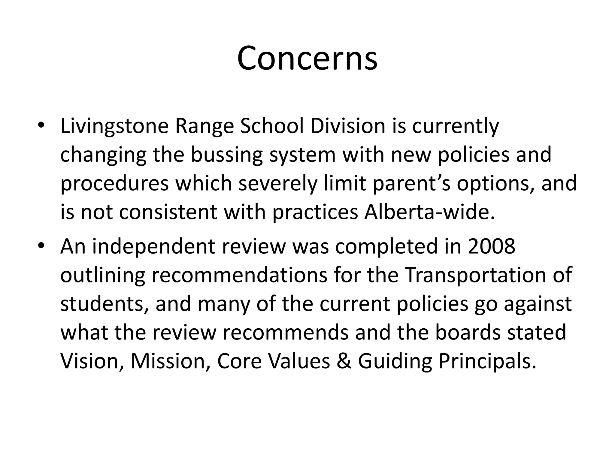 ConcernsLivingstone Range School Division is currently changing the bussing system with new policies and procedures which severely limit parent’s options, and is not consistent with practices Alberta-wide.An independent review was completed in 2008 outlining recommendations for the Transportation of students, and many of the current policies go against what the review recommends and the boards stated Vision, Mission, Core Values & Guiding Principals.