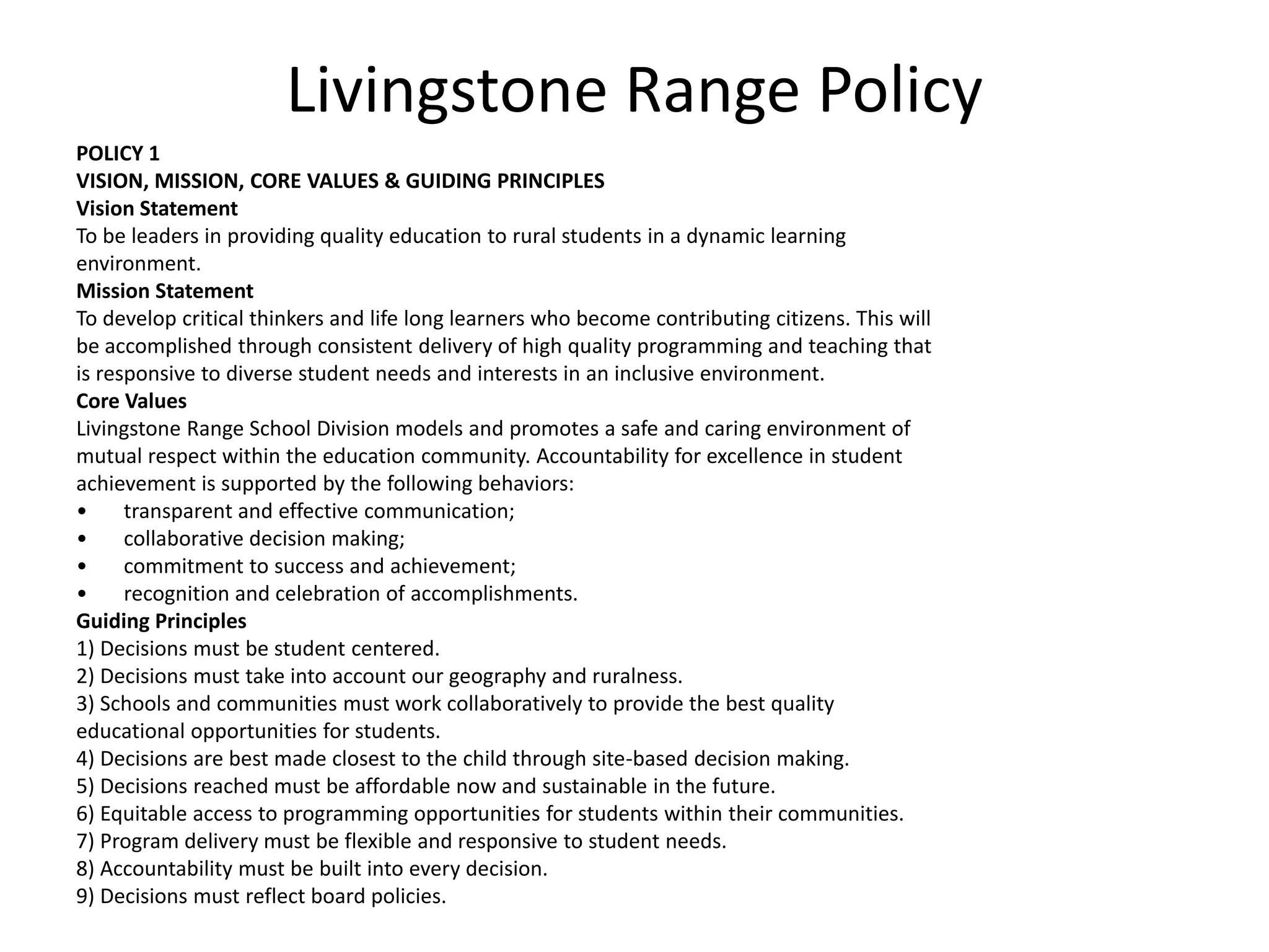 Livingstone Range PolicyPOLICY 1VISION, MISSION, CORE VALUES & GUIDING PRINCIPLESVision StatementTo be leaders in providing quality education to rural students in a dynamic learningenvironment.Mission StatementTo develop critical thinkers and life long learners who become contributing citizens. This willbe accomplished through consistent delivery of high quality programming and teaching thatis responsive to diverse student needs and interests in an inclusive environment.Core ValuesLivingstone Range School Division models and promotes a safe and caring environment ofmutual respect within the education community. Accountability for excellence in studentachievement is supported by the following behaviors:transparent and effective communication;