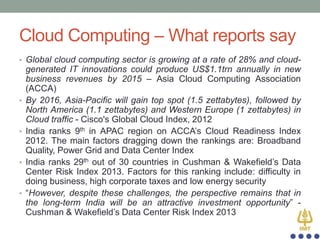 Cloud Computing – What reports say
• Global cloud computing sector is growing at a rate of 28% and cloud-

•

•

•

•

generated IT innovations could produce US$1.1trn annually in new
business revenues by 2015 – Asia Cloud Computing Association
(ACCA)
By 2016, Asia-Pacific will gain top spot (1.5 zettabytes), followed by
North America (1.1 zettabytes) and Western Europe (1 zettabytes) in
Cloud traffic - Cisco's Global Cloud Index, 2012
India ranks 9th in APAC region on ACCA‟s Cloud Readiness Index
2012. The main factors dragging down the rankings are: Broadband
Quality, Power Grid and Data Center Index
India ranks 29th out of 30 countries in Cushman & Wakefield‟s Data
Center Risk Index 2013. Factors for this ranking include: difficulty in
doing business, high corporate taxes and low energy security
“However, despite these challenges, the perspective remains that in
the long-term India will be an attractive investment opportunity” Cushman & Wakefield‟s Data Center Risk Index 2013

 