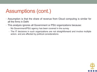 Assumptions (cont.)
• Assumption is that the share of revenue from Cloud computing is similar for

all the firms in Delhi
• This analysis ignores all Government or PSU organizations because:
• No Government/PSU agency has been covered in the survey
• The IT decisions in such organizations are not straightforward and involve multiple

actors and are affected by political considerations

 