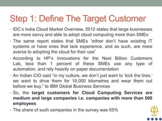 Step 1: Define The Target Customer
• IDC‟s India Cloud Market Overview, 2012 states that large businesses

•

•

•

•

•

are more savvy and able to adopt cloud computing more than SMEs
The same report states that SMEs “either don‟t have existing IT
systems or have ones that lack experience, and as such, are more
averse to adopting the cloud for their use”
According to HP‟s Innovations for the Next Billion Customers
Lab, less than 1 percent of these SMEs use any type of
automation, and rely heavily on paper documentation
An Indian CIO said “in my culture, we don‟t just want to „kick the tires,‟
we want to drive them for 10,000 kilometres and wear them out
before we buy.” to IBM Global Business Services
So, the target customers for Cloud Computing Services are
medium and large companies i.e. companies with more than 500
employees
The share of such companies in the survey was 65%

 