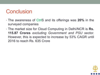 Conclusion
• The awareness of CtrlS and its offerings was 20% in the

surveyed companies
• The market size for Cloud Computing in Delhi/NCR is Rs.
115.87 Crores excluding Government and PSU sector.
However, this is expected to increase by 53% CAGR until
2016 to reach Rs. 635 Crore

 