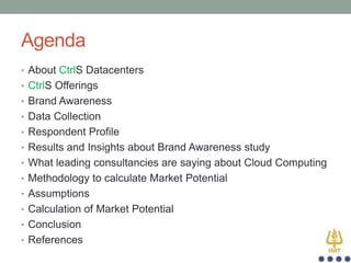 Agenda
• About CtrlS Datacenters
• CtrlS Offerings
• Brand Awareness
• Data Collection
• Respondent Profile
• Results and Insights about Brand Awareness study
• What leading consultancies are saying about Cloud Computing
• Methodology to calculate Market Potential
• Assumptions

• Calculation of Market Potential
• Conclusion
• References

 
