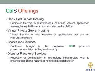 CtrlS Offerings
• Dedicated Server Hosting
• Dedicated Servers to host websites, database servers, application
servers, heavy traffic forums and social media platforms
• Virtual Private Server Hosting
• Virtual Servers to host websites or applications that are not
resource intensive

• Colocation Services
• Customer
brings
in
the
hardware,
power, connectivity, cooling and security

CtrlS

provides

• Disaster Recovery Services
• Recovery or continuation of technology infrastructure vital to
organisation after a natural or human induced disaster

 