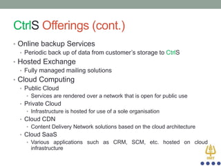 CtrlS Offerings (cont.)
• Online backup Services
• Periodic back up of data from customer‟s storage to CtrlS
• Hosted Exchange
• Fully managed mailing solutions
• Cloud Computing
• Public Cloud
• Services are rendered over a network that is open for public use

• Private Cloud
• Infrastructure is hosted for use of a sole organisation
• Cloud CDN
• Content Delivery Network solutions based on the cloud architecture

• Cloud SaaS
• Various applications such as CRM, SCM, etc. hosted on cloud

infrastructure

 