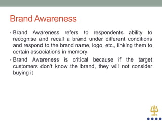 Brand Awareness
• Brand

Awareness refers to respondents ability to
recognise and recall a brand under different conditions
and respond to the brand name, logo, etc., linking them to
certain associations in memory
• Brand Awareness is critical because if the target
customers don‟t know the brand, they will not consider
buying it

 