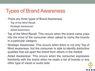Types of Brand Awareness
• There are three types of Brand Awareness
• Top of the Mind Recall
• Strategic Awareness
• Aided Awareness
• Top of the Mind Recall: This occurs when the brand name pops

into the mind of the consumer when asked to name the brands
in a particular category
• Strategic Awareness: This occurs when there is not only Top of
Mind awareness, but the consumer is able to identify distinctive
qualities that set apart the brand from others in the market
• Aided Awareness: This occurs when the consumer expresses
familiarity with the brand when he reads a list of brands or any
other type of visual or audio aide

 