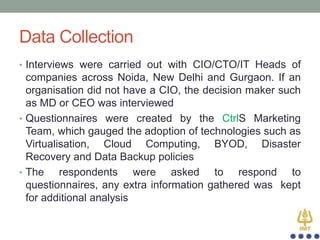 Data Collection
• Interviews were carried out with CIO/CTO/IT Heads of

companies across Noida, New Delhi and Gurgaon. If an
organisation did not have a CIO, the decision maker such
as MD or CEO was interviewed
• Questionnaires were created by the CtrlS Marketing
Team, which gauged the adoption of technologies such as
Virtualisation, Cloud Computing, BYOD, Disaster
Recovery and Data Backup policies
• The
respondents were asked to respond to
questionnaires, any extra information gathered was kept
for additional analysis

 