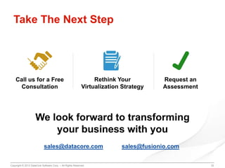Take The Next Step

Call us for a Free
Consultation

Rethink Your
Virtualization Strategy

Request an
Assessment

We look forward to transforming
your business with you
sales@datacore.com
Copyright © 2013 DataCore Software Corp. – All Rights Reserved.

sales@fusionio.com

32

 